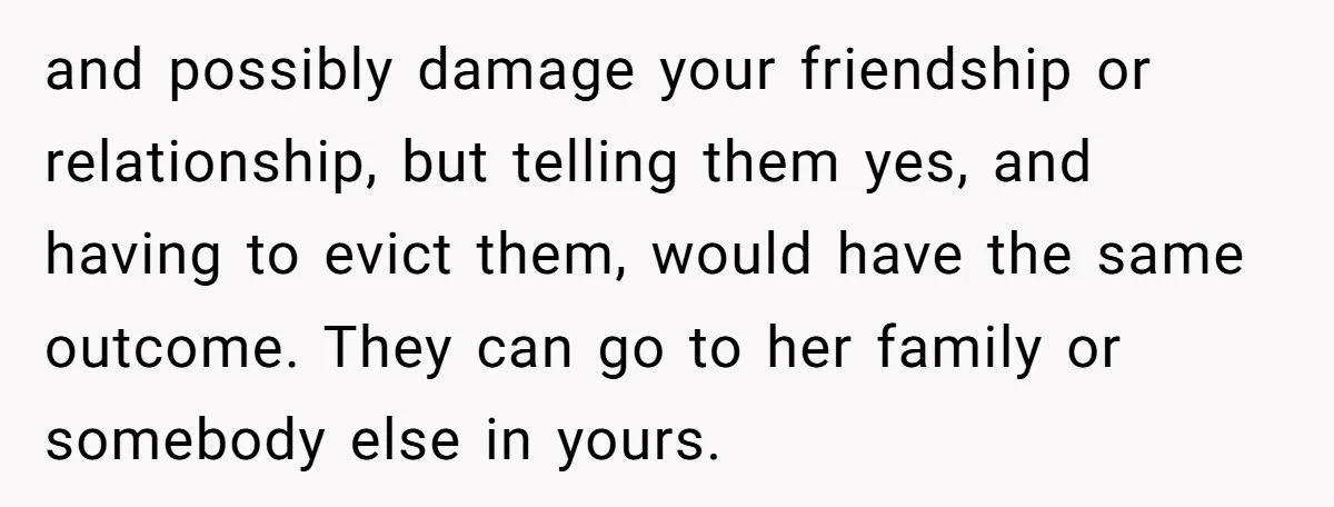 and possibly damage your friendship or relationship, but telling them yes, and having to evict them, would have the same outcome. They can go to her family or somebody else...