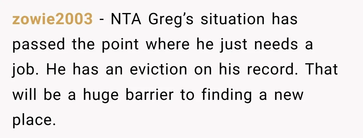 zowie2003 − NTA Greg’s situation has passed the point where he just needs a job. He has an eviction on his record. That will be a huge barrier to finding...