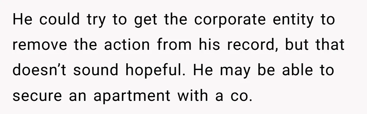 He could try to get the corporate entity to remove the action from his record, but that doesn’t sound hopeful. He may be able to secure an apartment with a...