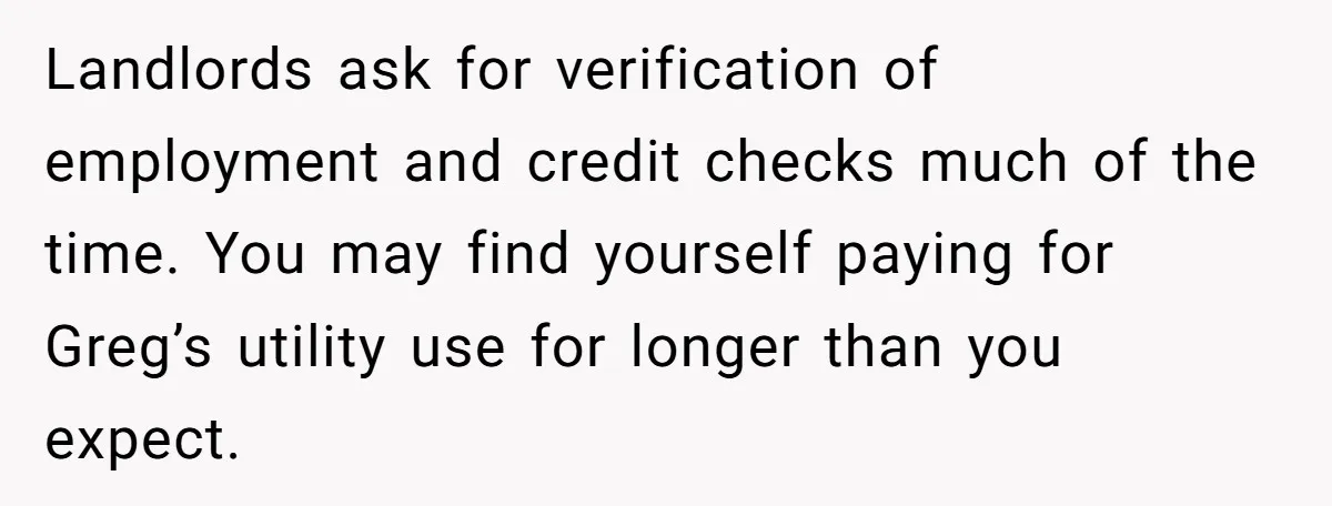 Landlords ask for verification of employment and credit checks much of the time. You may find yourself paying for Greg’s utility use for longer than you expect.