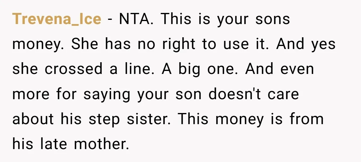 Trevena_Ice − NTA. This is your sons money. She has no right to use it. And yes she crossed a line. A big one. And even more for saying your...