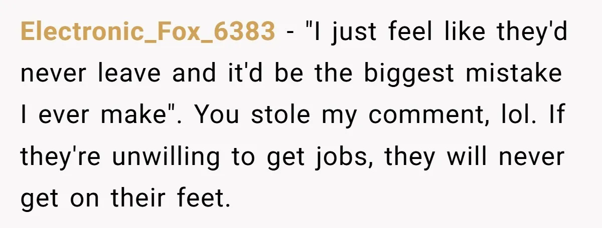 Electronic_Fox_6383 − "I just feel like they'd never leave and it'd be the biggest mistake I ever make". You stole my comment, lol. If they're unwilling to get jobs, they...