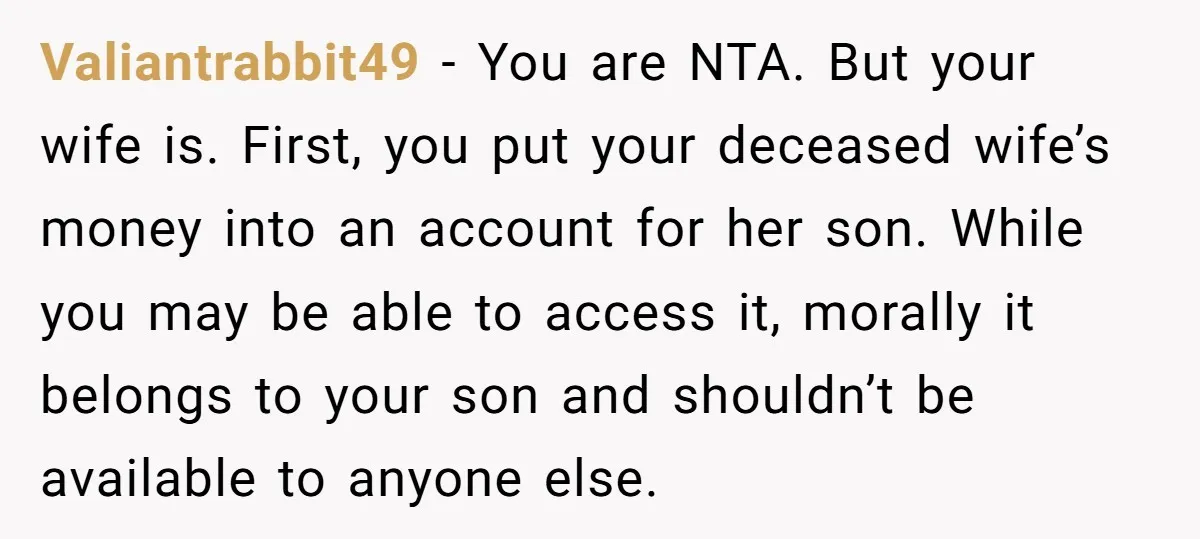 Valiantrabbit49 − You are NTA. But your wife is. First, you put your deceased wife’s money into an account for her son. While you may be able to access it,...