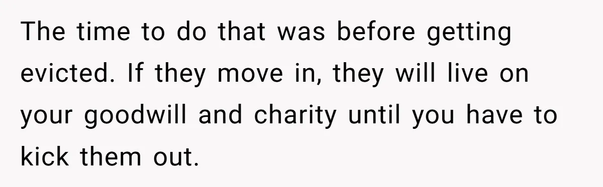 The time to do that was before getting evicted. If they move in, they will live on your goodwill and charity until you have to kick them out.