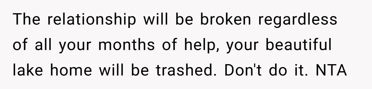 The relationship will be broken regardless of all your months of help, your beautiful lake home will be trashed. Don't do it. NTA