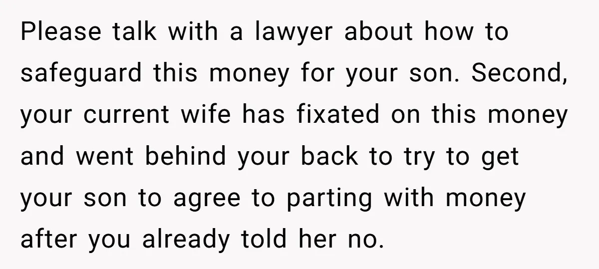 Please talk with a lawyer about how to safeguard this money for your son. Second, your current wife has fixated on this money and went behind your back to try...