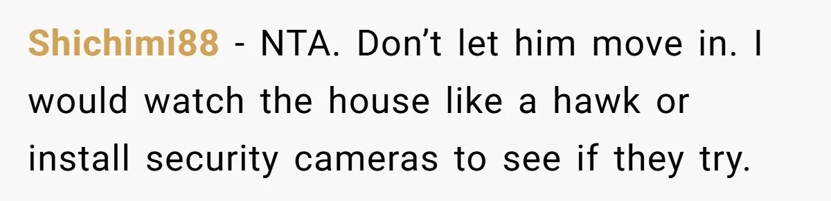Shichimi88 − NTA. Don’t let him move in. I would watch the house like a hawk or install security cameras to see if they try.