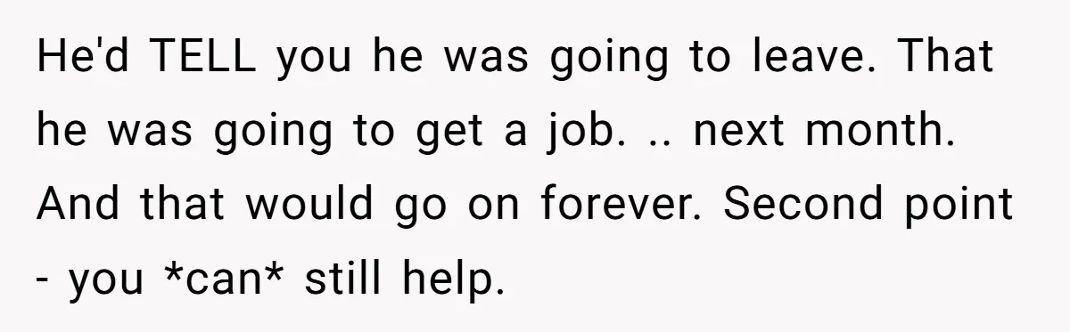 He'd TELL you he was going to leave. That he was going to get a job. .. next month. And that would go on forever. Second point - you *can*...