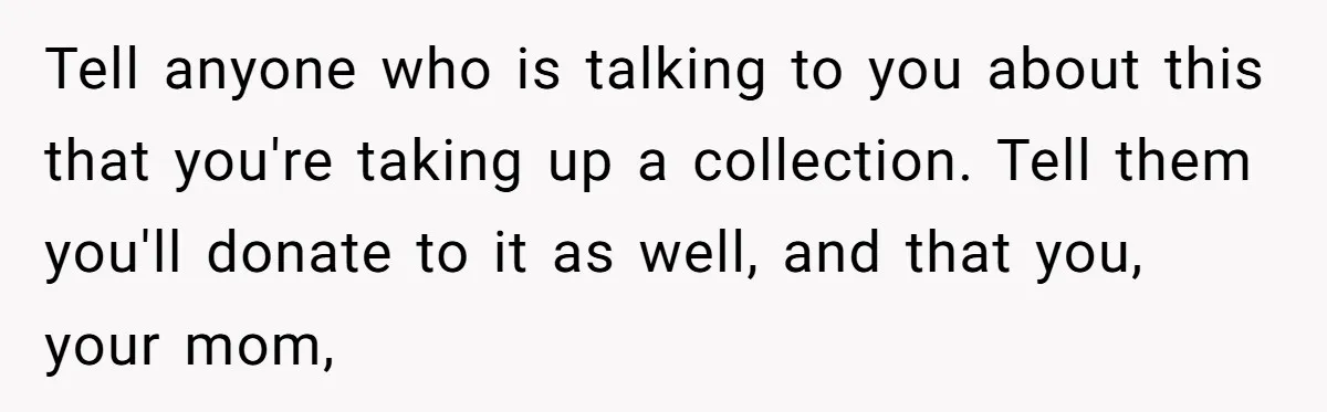 Tell anyone who is talking to you about this that you're taking up a collection. Tell them you'll donate to it as well, and that you, your mom,