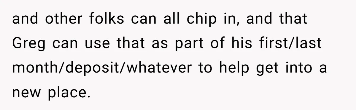 and other folks can all chip in, and that Greg can use that as part of his first/last month/deposit/whatever to help get into a new place.