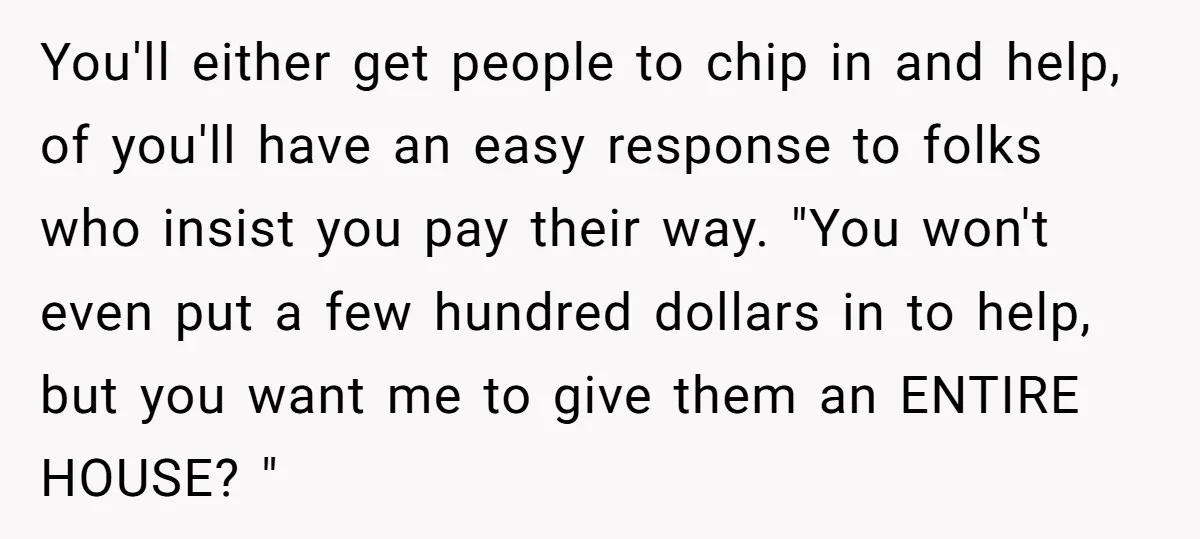 You'll either get people to chip in and help, of you'll have an easy response to folks who insist you pay their way. "You won't even put a few hundred...
