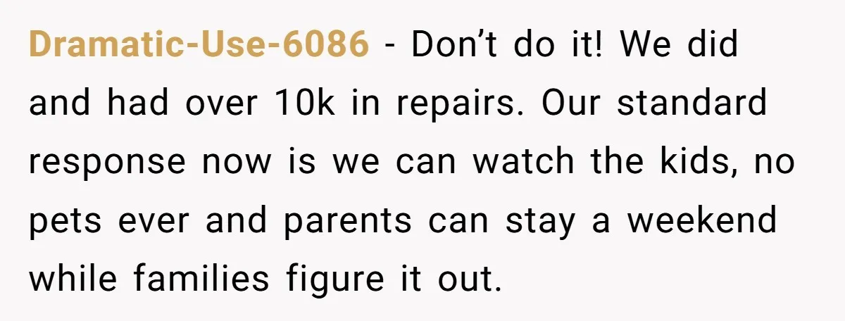 Dramatic-Use-6086 − Don’t do it! We did and had over 10k in repairs. Our standard response now is we can watch the kids, no pets ever and parents can stay...