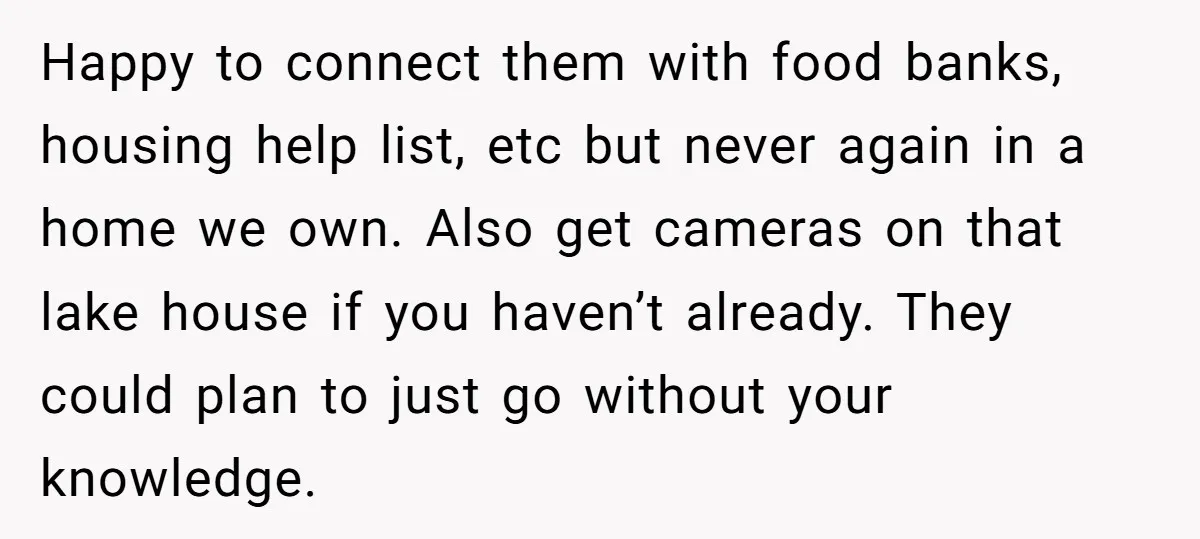 Happy to connect them with food banks, housing help list, etc but never again in a home we own. Also get cameras on that lake house if you haven’t already....