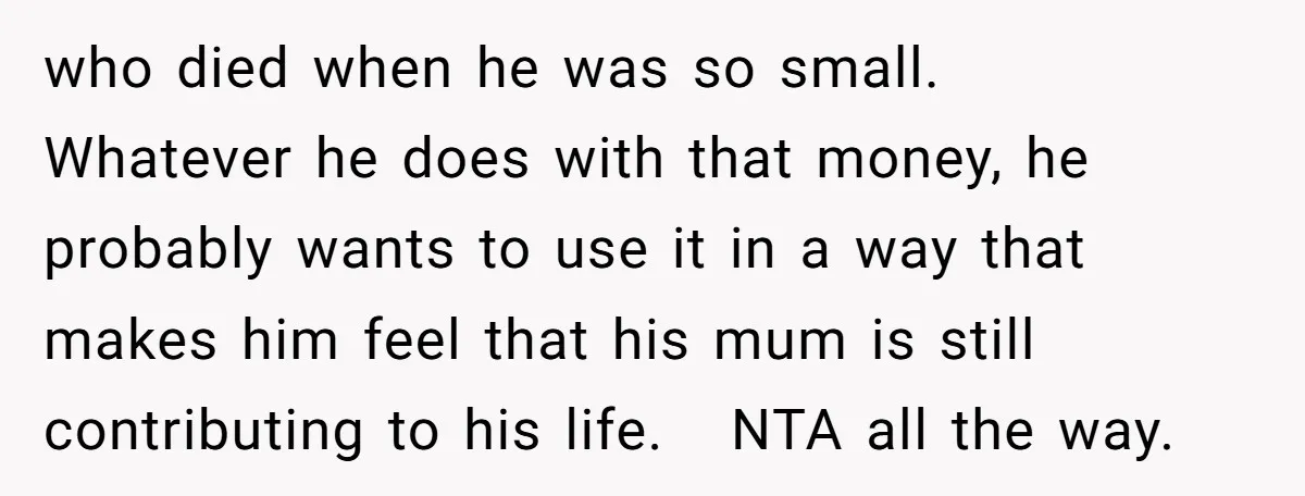who died when he was so small. Whatever he does with that money, he probably wants to use it in a way that makes him feel that his mum is...