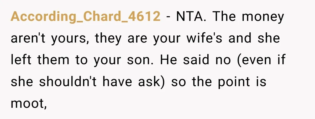 According_Chard_4612 − NTA. The money aren't yours, they are your wife's and she left them to your son. He said no (even if she shouldn't have ask) so the point...