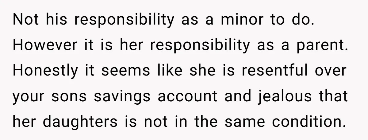 Not his responsibility as a minor to do. However it is her responsibility as a parent. Honestly it seems like she is resentful over your sons savings account and jealous...