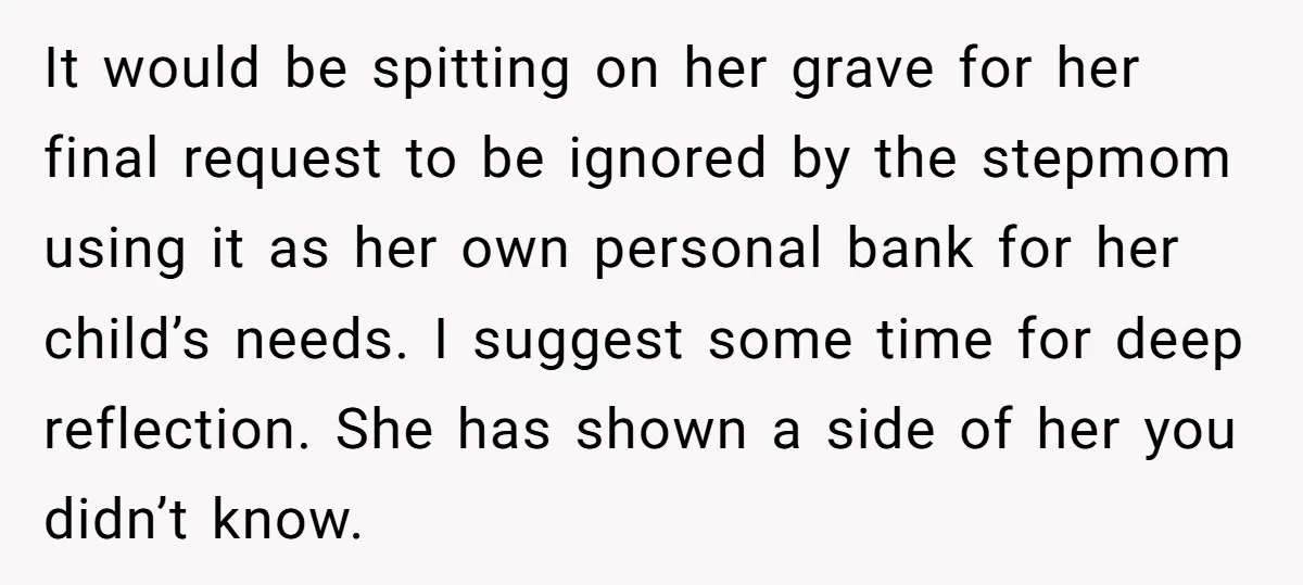 It would be spitting on her grave for her final request to be ignored by the stepmom using it as her own personal bank for her child’s needs. I suggest...