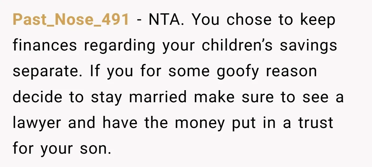 Past_Nose_491 − NTA. You chose to keep finances regarding your children’s savings separate. If you for some goofy reason decide to stay married make sure to see a lawyer and...