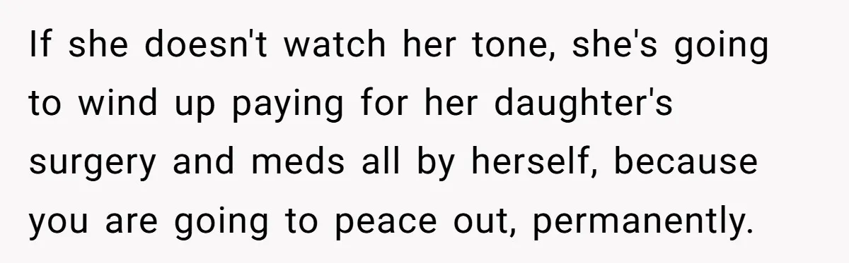 If she doesn't watch her tone, she's going to wind up paying for her daughter's surgery and meds all by herself, because you are going to peace out, permanently.