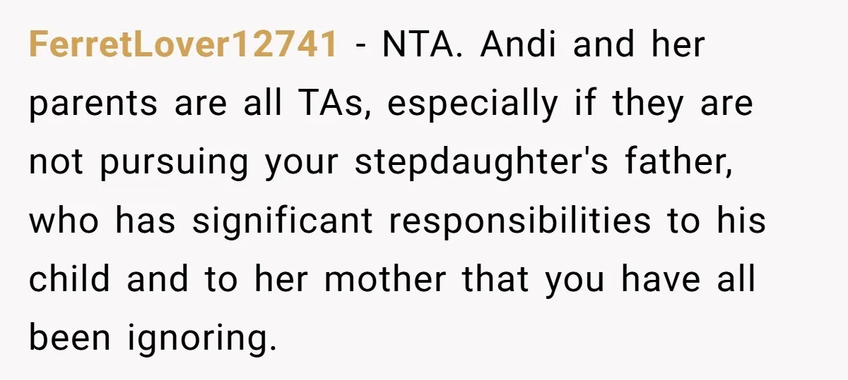 FerretLover12741 − NTA. Andi and her parents are all TAs, especially if they are not pursuing your stepdaughter's father, who has significant responsibilities to his child and to her mother...