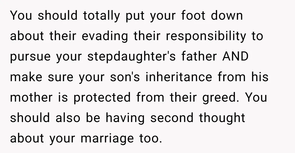 You should totally put your foot down about their evading their responsibility to pursue your stepdaughter's father AND make sure your son's inheritance from his mother is protected from their...
