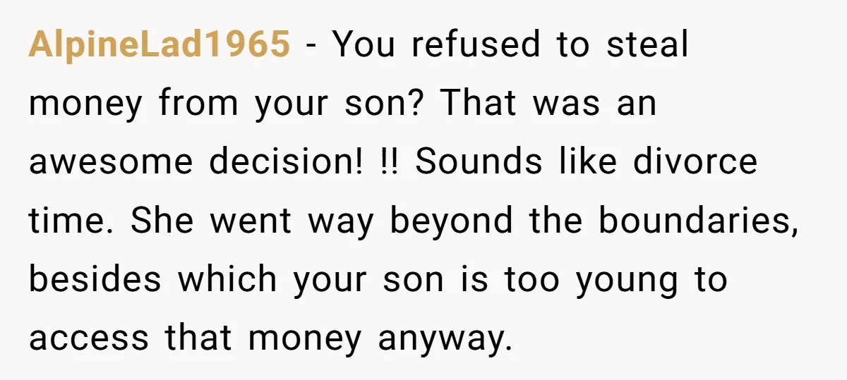 AlpineLad1965 − You refused to steal money from your son? That was an awesome decision! !! Sounds like divorce time. She went way beyond the boundaries, besides which your son...