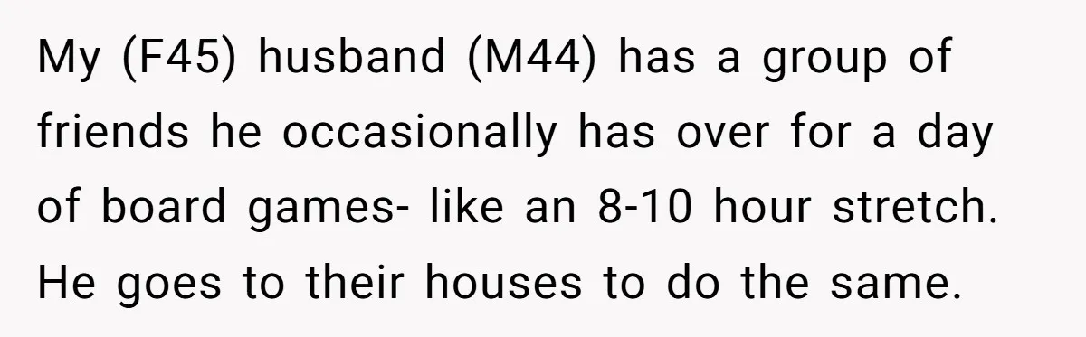 My (F45) husband (M44) has a group of friends he occasionally has over for a day of board games- like an 8-10 hour stretch. He goes to their houses to...
