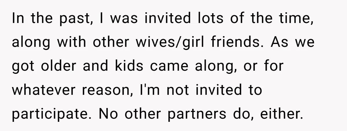 In the past, I was invited lots of the time, along with other wives/girl friends. As we got older and kids came along, or for whatever reason, I'm not invited...