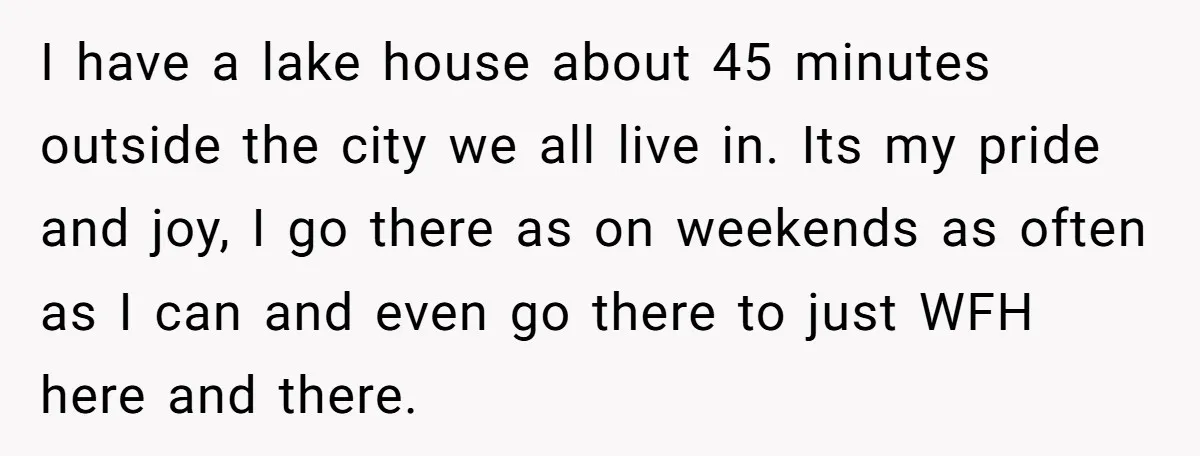 I have a lake house about 45 minutes outside the city we all live in. Its my pride and joy, I go there as on weekends as often as I...