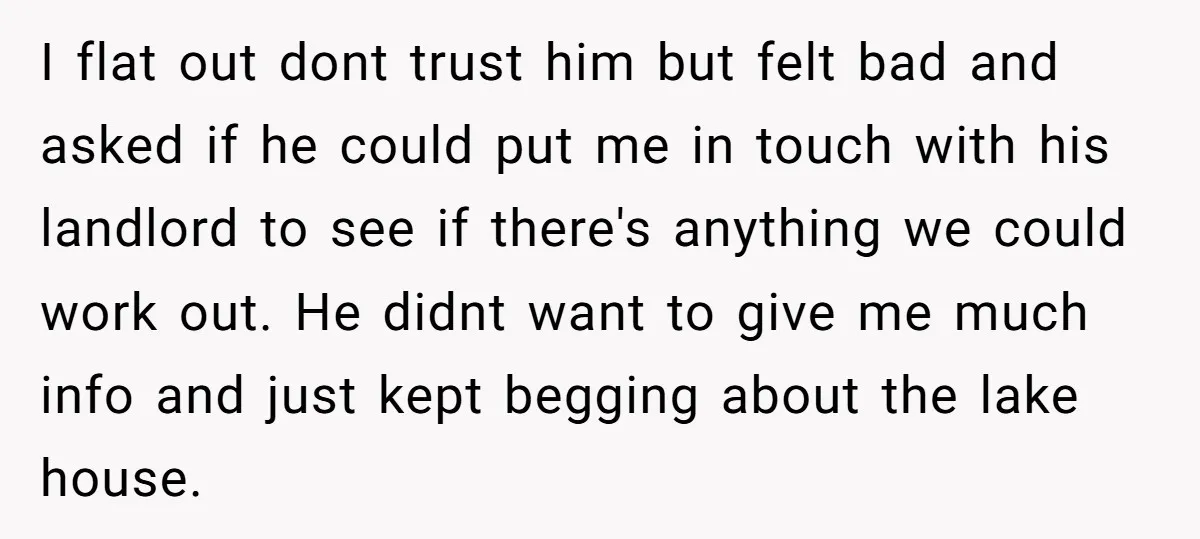 I flat out dont trust him but felt bad and asked if he could put me in touch with his landlord to see if there's anything we could work out....