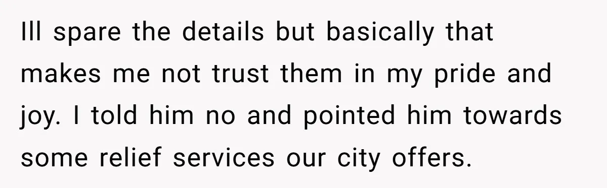 Ill spare the details but basically that makes me not trust them in my pride and joy. I told him no and pointed him towards some relief services our city...