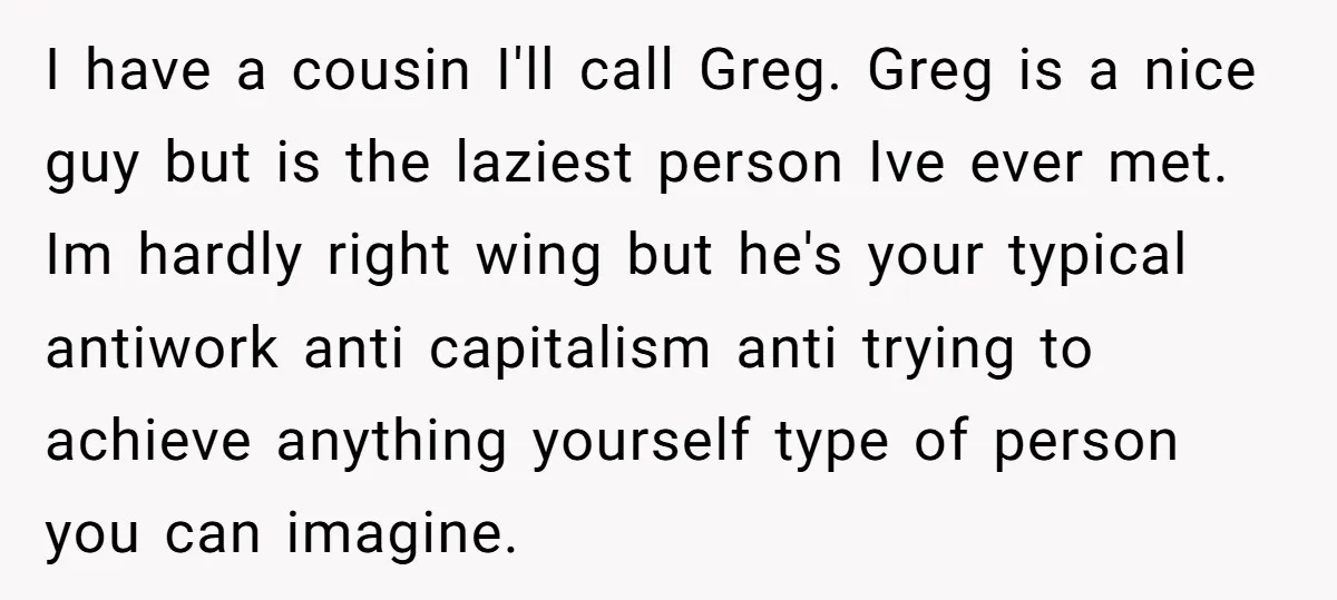 I have a cousin I'll call Greg. Greg is a nice guy but is the laziest person Ive ever met. Im hardly right wing but he's your typical antiwork anti...