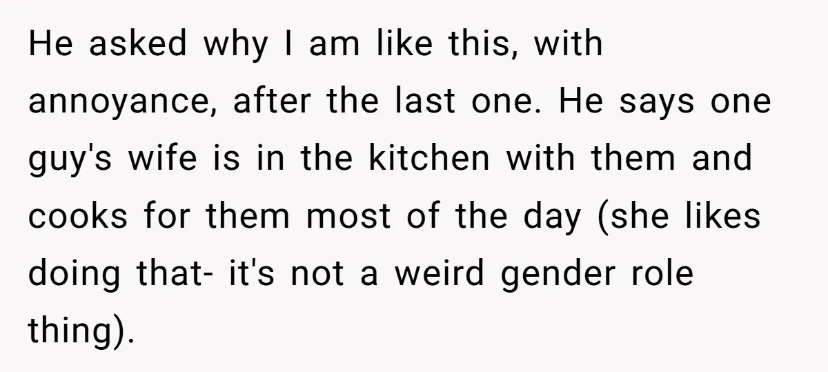 He asked why I am like this, with annoyance, after the last one. He says one guy's wife is in the kitchen with them and cooks for them most of...