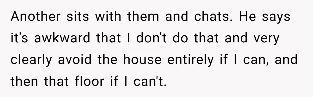 Another sits with them and chats. He says it's awkward that I don't do that and very clearly avoid the house entirely if I can, and then that floor if...