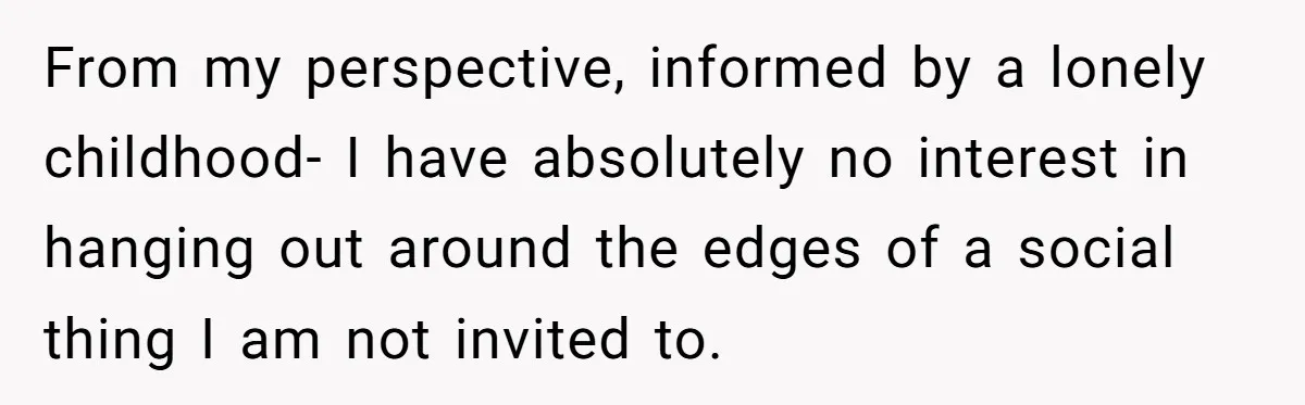 From my perspective, informed by a lonely childhood- I have absolutely no interest in hanging out around the edges of a social thing I am not invited to.