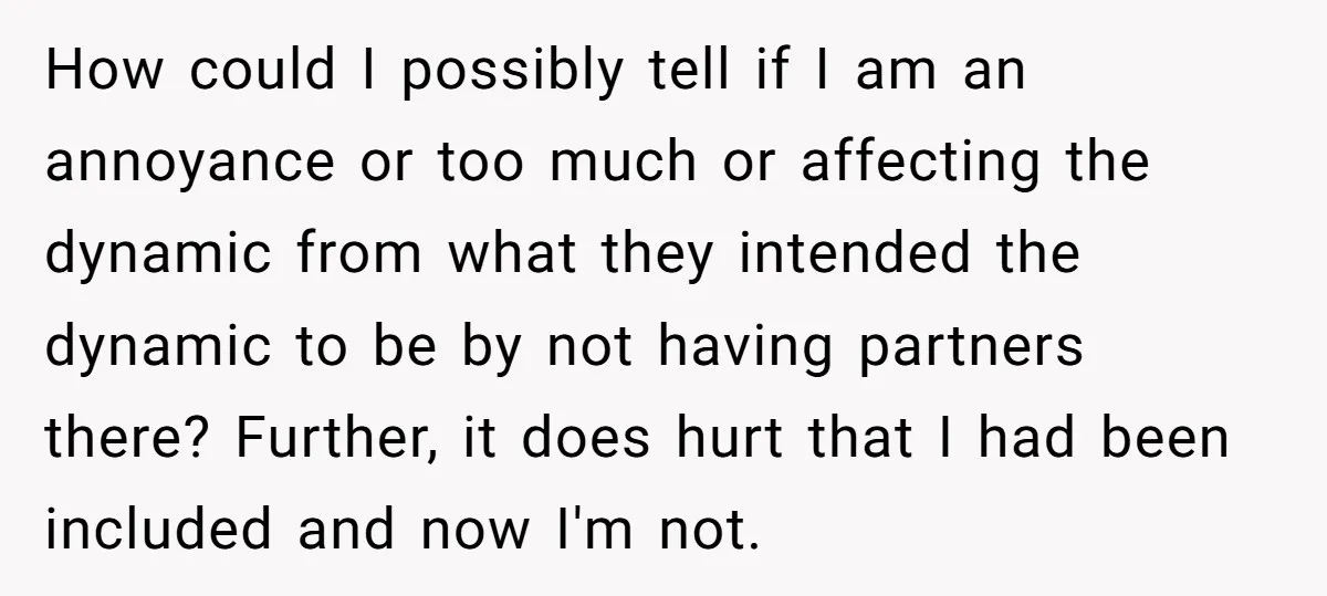 How could I possibly tell if I am an annoyance or too much or affecting the dynamic from what they intended the dynamic to be by not having partners there?...