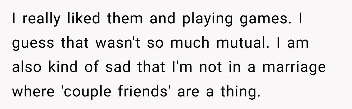 I really liked them and playing games. I guess that wasn't so much mutual. I am also kind of sad that I'm not in a marriage where 'couple friends' are...