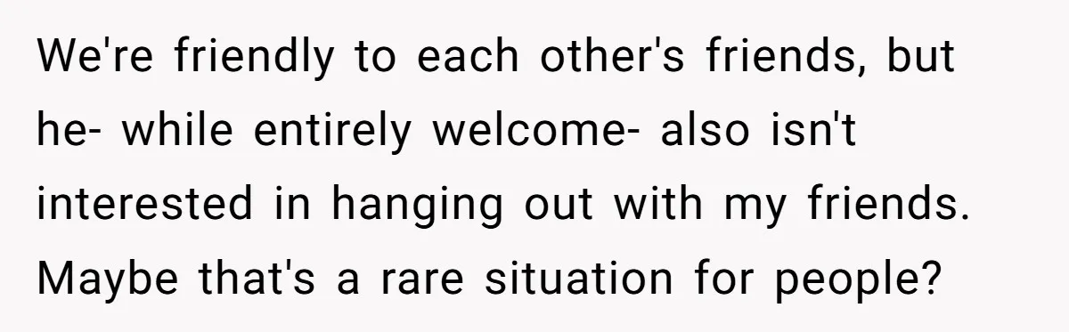 We're friendly to each other's friends, but he- while entirely welcome- also isn't interested in hanging out with my friends. Maybe that's a rare situation for people?
