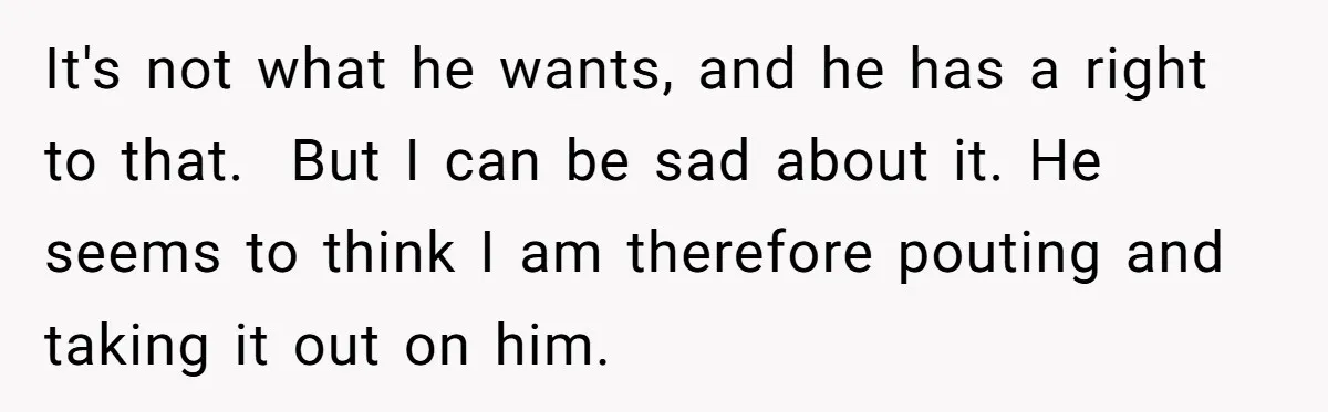 It's not what he wants, and he has a right to that. But I can be sad about it. He seems to think I am therefore pouting and taking it...