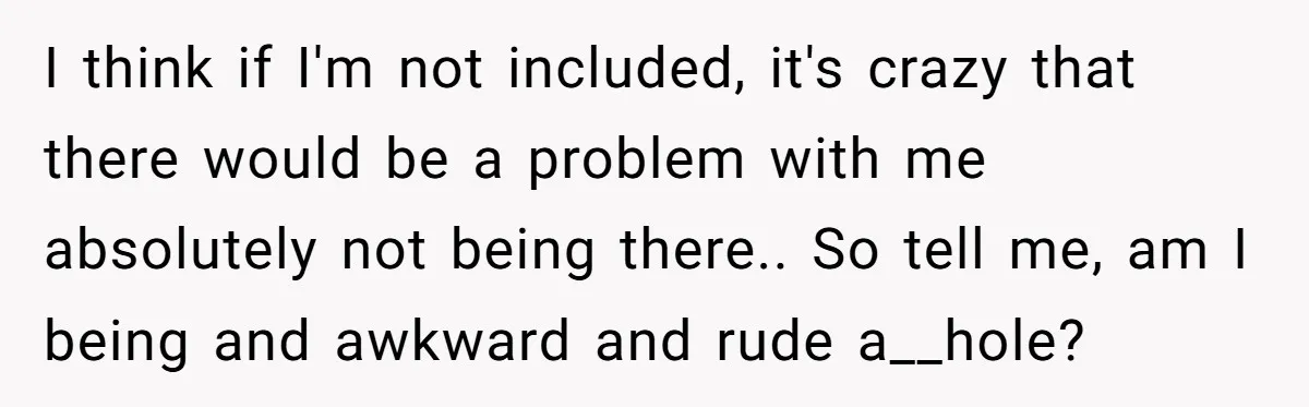 I think if I'm not included, it's crazy that there would be a problem with me absolutely not being there.. So tell me, am I being and awkward and rude...
