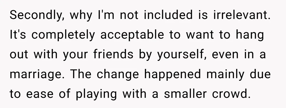 Secondly, why I'm not included is irrelevant. It's completely acceptable to want to hang out with your friends by yourself, even in a marriage. The change happened mainly due to...