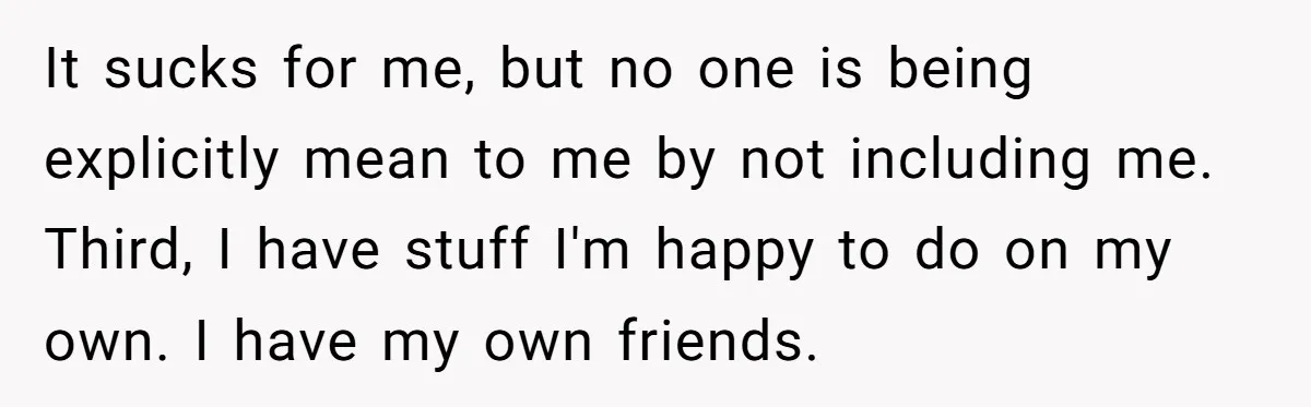 It sucks for me, but no one is being explicitly mean to me by not including me. Third, I have stuff I'm happy to do on my own. I have...