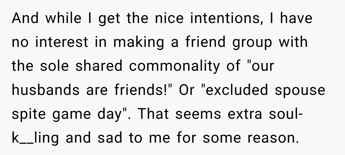 And while I get the nice intentions, I have no interest in making a friend group with the sole shared commonality of "our husbands are friends!" Or "excluded spouse spite...