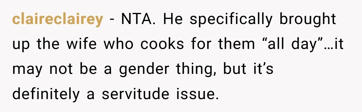 claireclairey − NTA. He specifically brought up the wife who cooks for them “all day”…it may not be a gender thing, but it’s definitely a servitude issue.