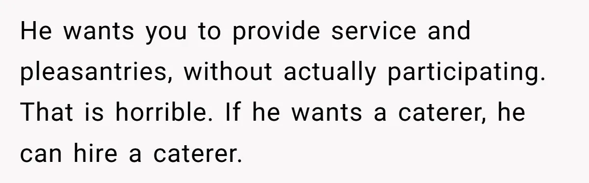 He wants you to provide service and pleasantries, without actually participating. That is horrible. If he wants a caterer, he can hire a caterer.