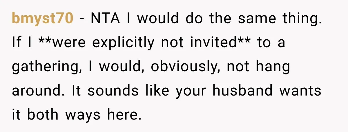 bmyst70 − NTA I would do the same thing. If I **were explicitly not invited** to a gathering, I would, obviously, not hang around. It sounds like your husband wants...