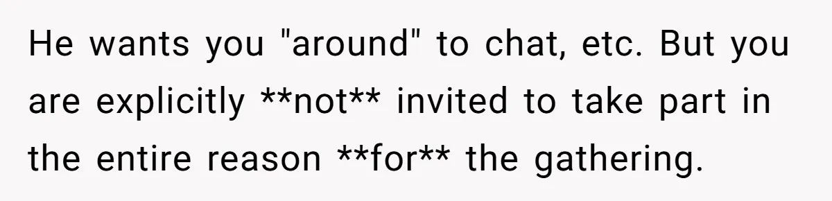He wants you "around" to chat, etc. But you are explicitly **not** invited to take part in the entire reason **for** the gathering.