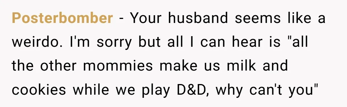 Posterbomber − Your husband seems like a weirdo. I'm sorry but all I can hear is "all the other mommies make us milk and cookies while we play D&D, why...