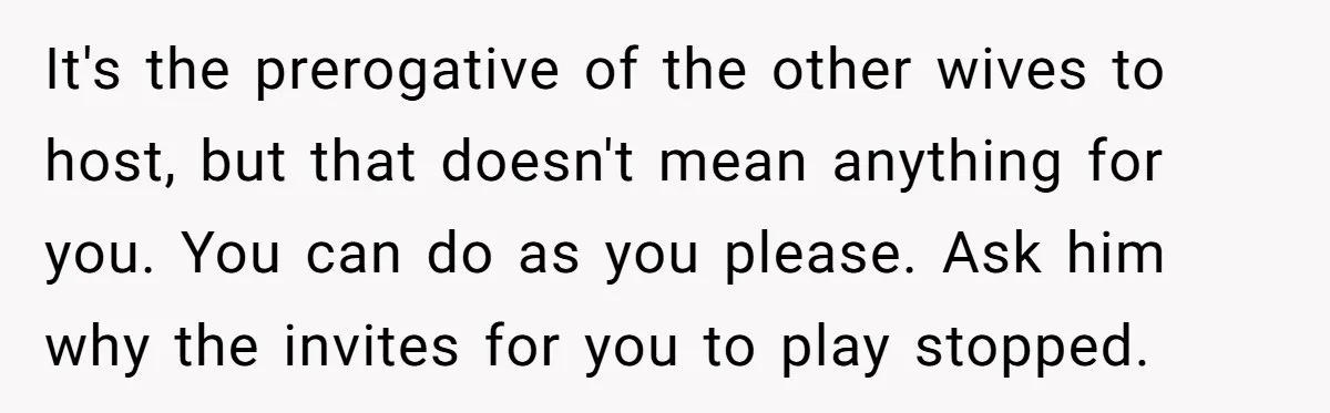 It's the prerogative of the other wives to host, but that doesn't mean anything for you. You can do as you please. Ask him why the invites for you to...