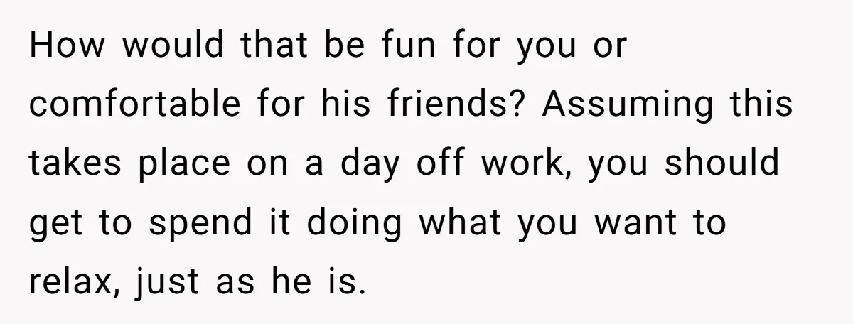 How would that be fun for you or comfortable for his friends? Assuming this takes place on a day off work, you should get to spend it doing what you...